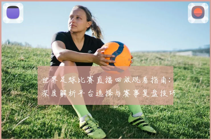 世界足球比赛直播回放观看指南：深度解析平台选择与赛事复盘技巧