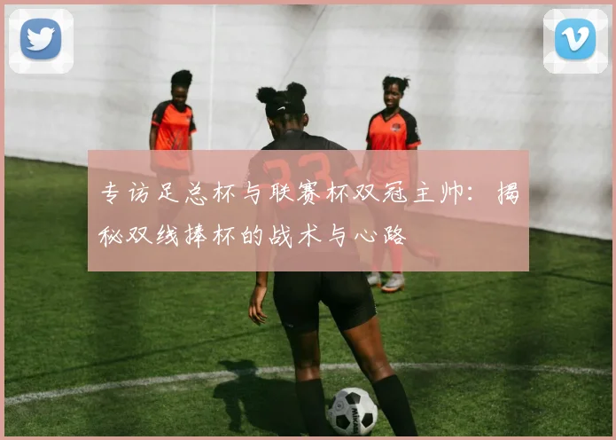 专访足总杯与联赛杯双冠主帅：揭秘双线捧杯的战术与心路