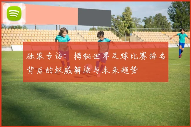 独家专访:揭秘世界足球比赛排名背后的权威解读与未来趋势