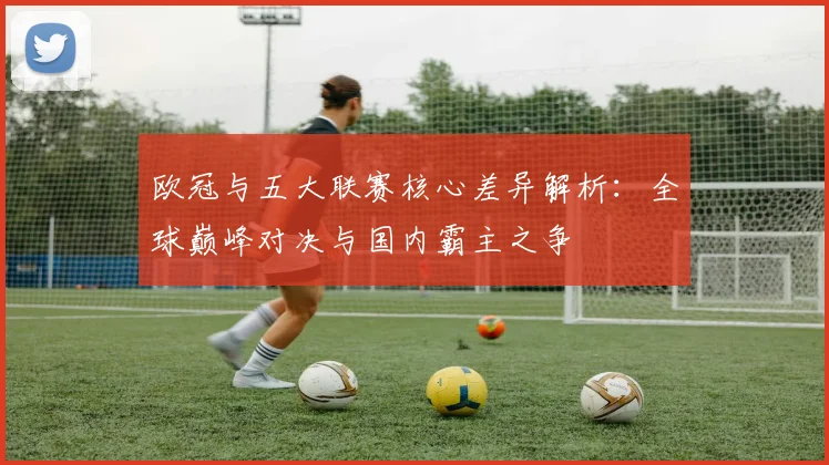 欧冠与五大联赛核心差异解析：全球巅峰对决与国内霸主之争