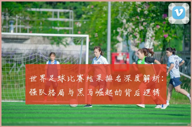世界足球比赛结果排名深度解析：强队格局与黑马崛起的背后逻辑