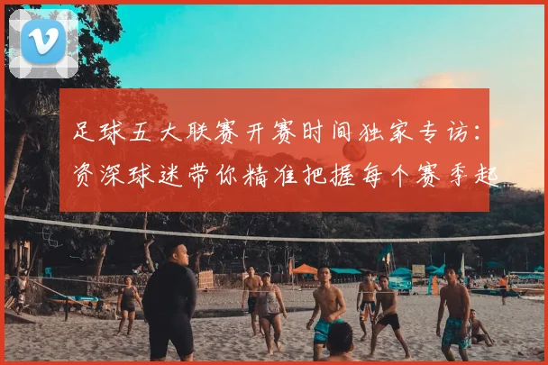 足球五大联赛开赛时间独家专访：资深球迷带你精准把握每个赛季起点